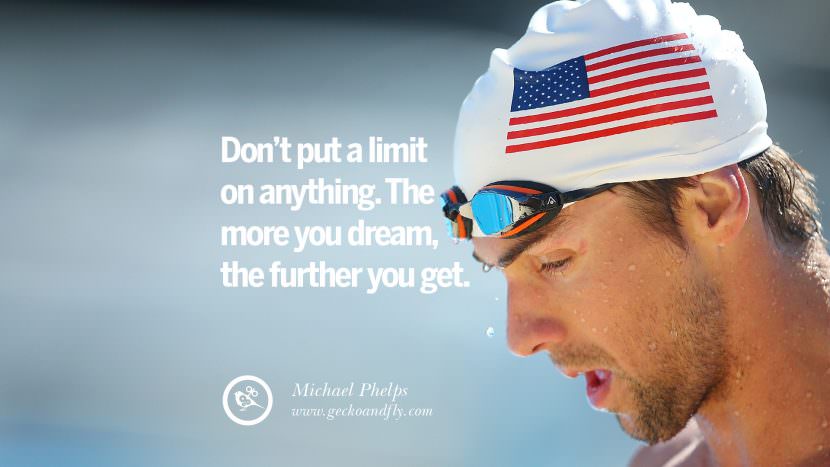 Don't put a limit on anything. The more you dream, the further you get. - Michael Phelps Swimmer