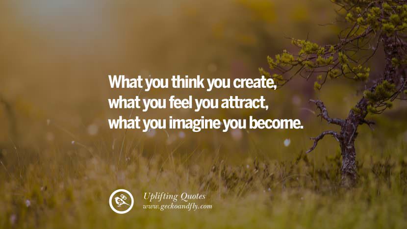 What you think you create, what you feel you attract, what you imagine you become.