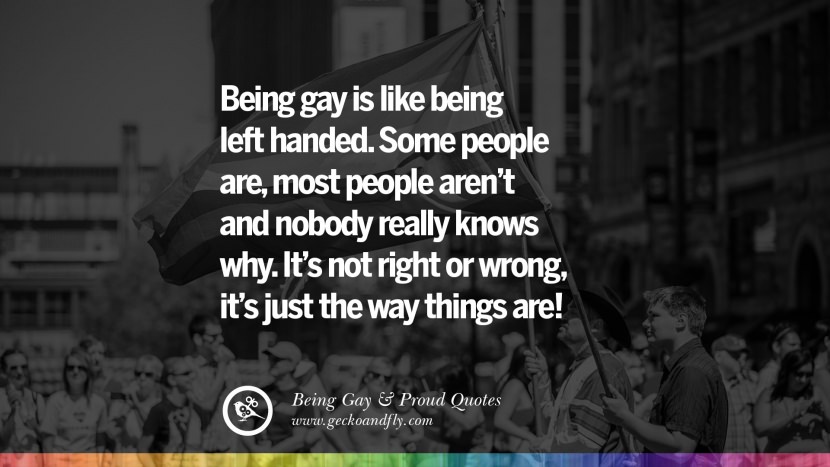 Being gay is like being left handed. Some people are, most people aren't and nobody really knows why. It's not right or wrong, it's just the way things are!