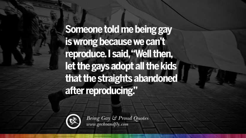 Someone told me being gay is wrong because we can't reproduce. I said, Well then, let the gays adopt all the kids that the straights abandoned after reproducing.