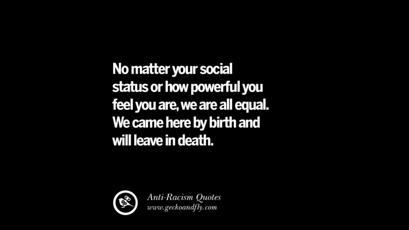 No matter your social status or how powerful you feel you are, we are all equal. We came here by birth and will leave in death.