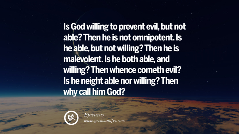 Is God willing to prevent evil, but not able? Then he is not omnipotent. Is he able, but not willing? Then he is malevolent. Is he both able, and willing? Then whence cometh evil? Is he neither able nor willing? Then why call him God? - Epicurus
