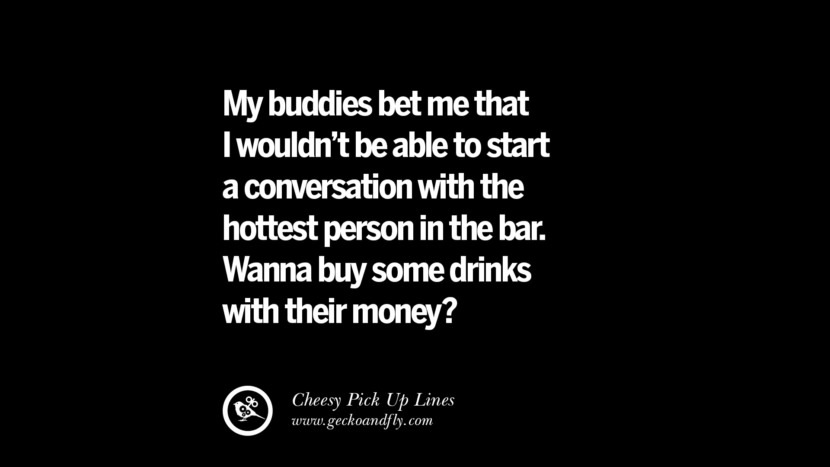 My buddies bet me that I wouldn't be able to start a conversation with the hottest person in the bar. Wanna buy some drinks with their money?