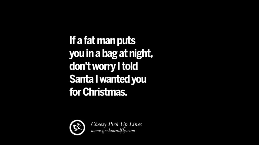 If a fat man puts you in a bag at night, don't worry I told Santa I wanted you for Christmas.