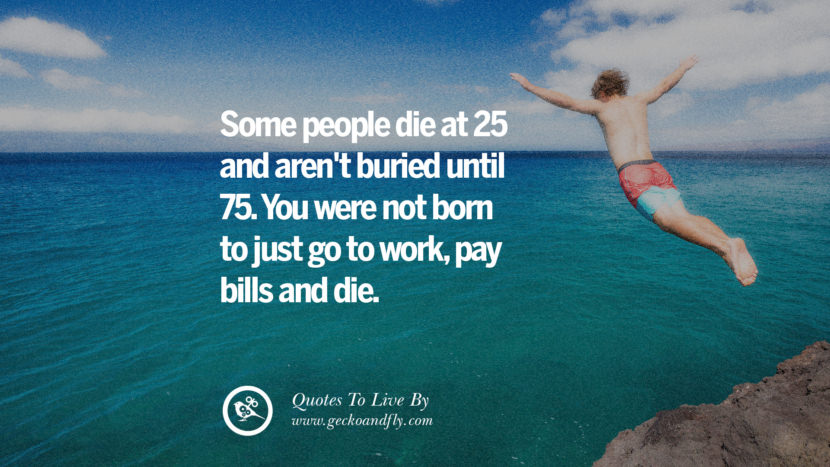 Some people die at 25 and aren't buried until 75. You were not born to just go to work, pay bills and die. 