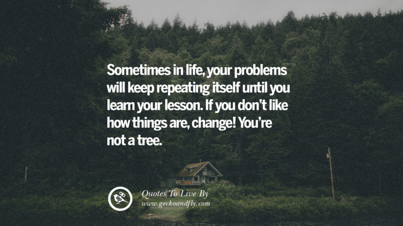 Sometimes in life, your problems will keep repeating itself until you learn your lesson. If you don't like how things are, change! You're not a tree. 