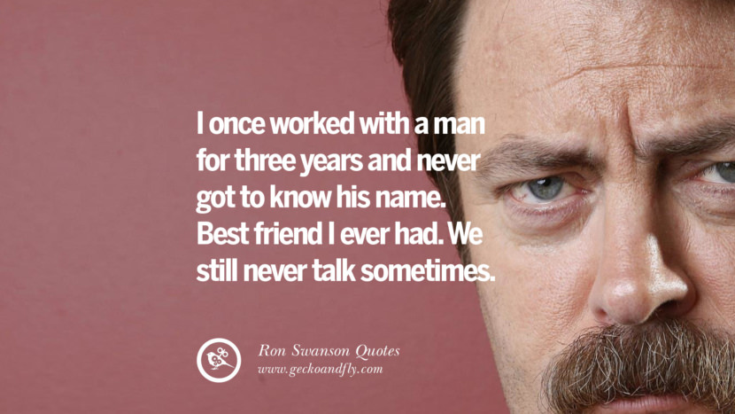 I once worked with a man for three years and never got to know his name. Best friend I ever had. They still never talk sometimes. Quote by Ron Swanson