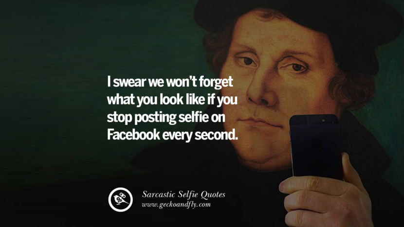I swear we won't forget what you look like if you stop posting selfies on Facebook every second.
