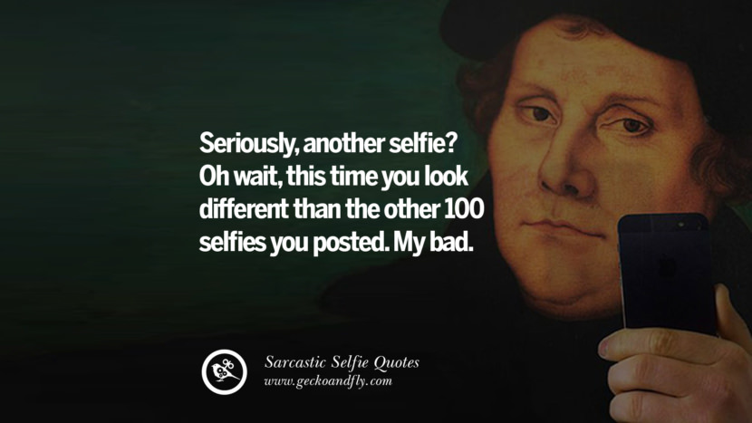 Seriously, another selfie? Oh wait, this time you look different than the other 100 selfies you posted. My bad.