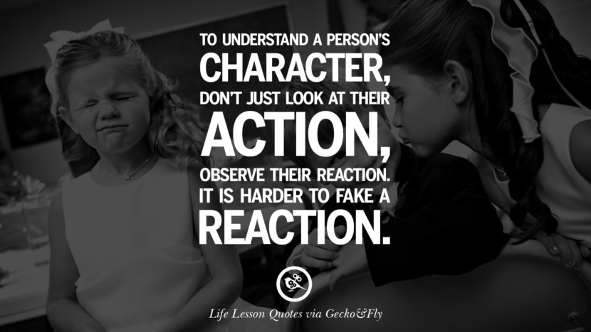 To understand a person's character, don't just look at their action, observe their reaction. It is harder to fake a reaction.