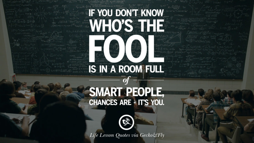 If you don't know who's the fool is in a room full of smart people, chances are - it's you.