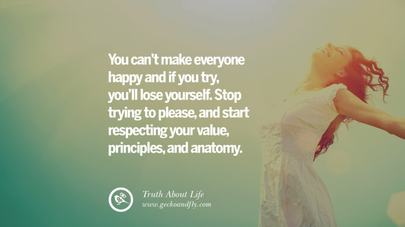 You can't make everyone happy and if you try, you'll lose yourself. Stop trying to please, and start respecting your value, principles, and anatomy.