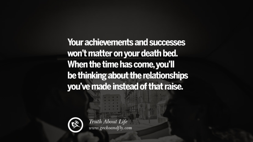 Your achievements and success won't matter on your death bed. When the time has come, you'll be thinking about the relationships you've made instead of that raise.