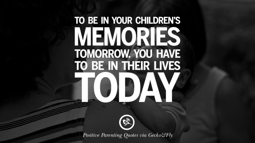 To be in your children's memories tomorrow. You have to be in their lives today.