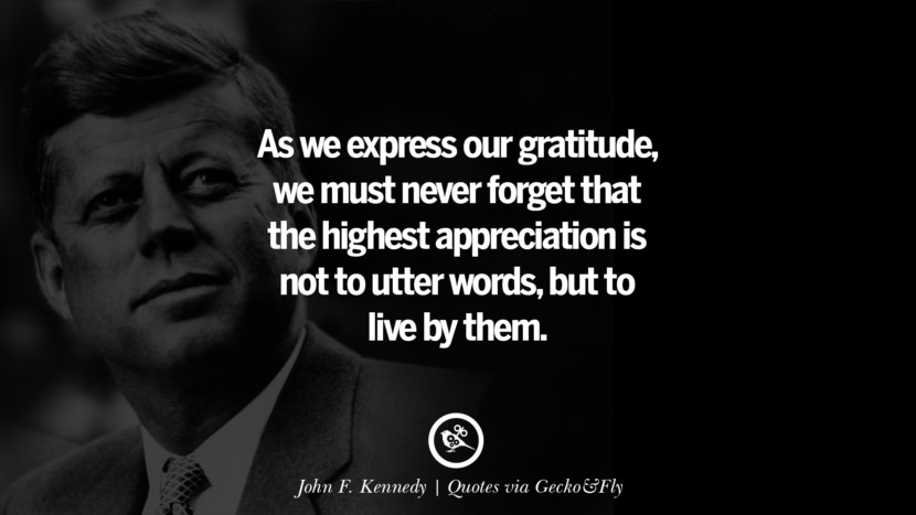 As we express our gratitude, we must never forget that the highest appreciation is not to utter words, but to live by them. - John F. Kennedy