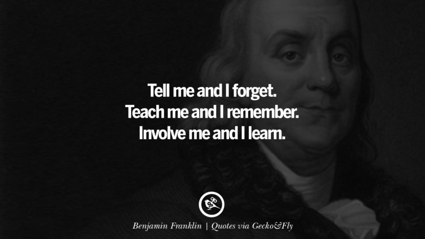 Tell me and I forget. Teach me and I remember. Involve me and I learn. - Benjamin Franklin