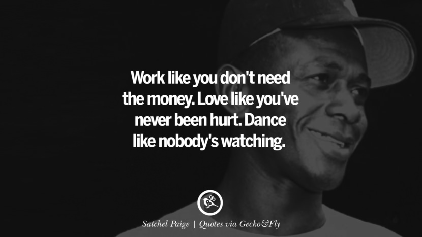 Work like you don't need the money. Love like you've never been hurt. Dance like nobody's watching. - Satchel Paige