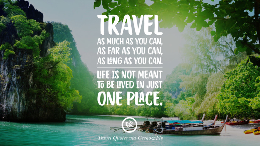 Travel as much as you can, as far as you can, as long as you can. Life is not meant to be lived in just one place.