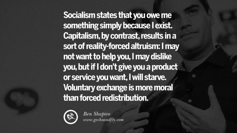 Socialism states that you owe me something simply because I exist. Capitalism, by contrast, results in a sort of reality-forced altruism: I may not want to help you, I may dislike you, but if I don't give you a product or service you want, I will starve. Voluntary exchange is more moral than forced redistribution. - Ben Shapiro