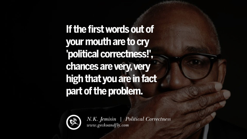 If the first words out of your mouth are to cry 'political correctness!', chances are very, very high that you are in fact part of the problem. - N.K. Jemisin