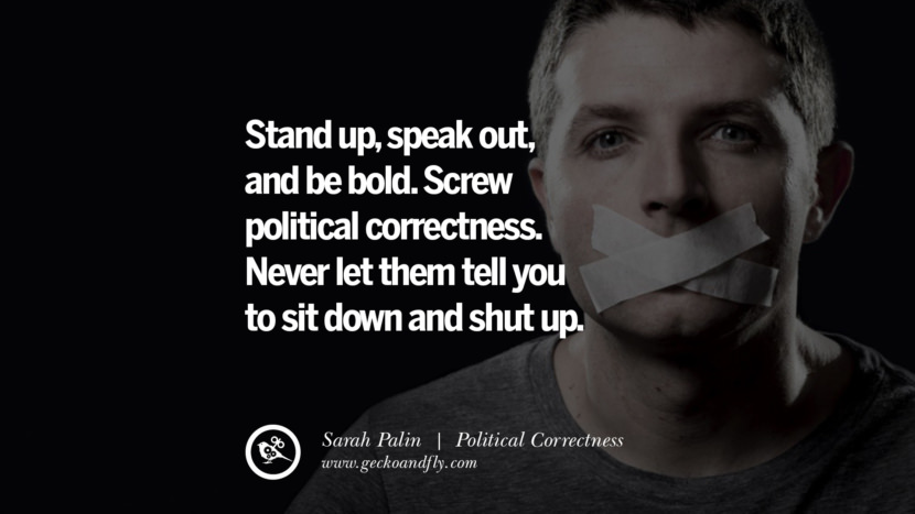 Stand up, speak out, and be bold. Screw political correctness. Never let them tell you to sit down and shut up. - Sarah Palin