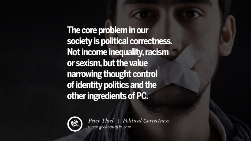 The core problem in our society is political correctness. Not income inequality, racism or sexism, but the value narrowing thought control of identity politics and the other ingredients of PC. - Peter Thiel