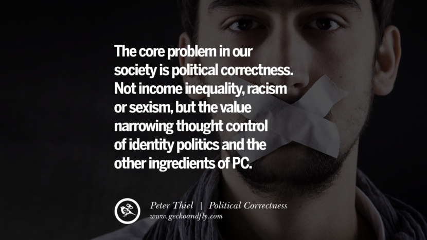 The core problem in their society is political correctness. Not income inequality, racism or sexism, but the value narrowing thought control of identity politics and the other ingredients of PC. - Peter Thiel