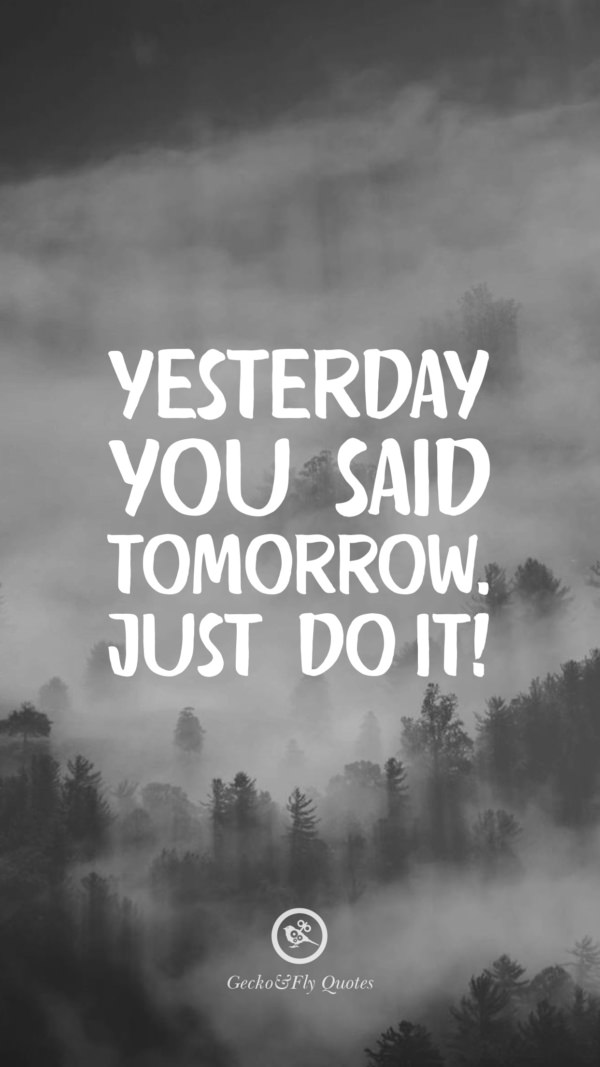 Yesterday you said tomorrow. Just do it.