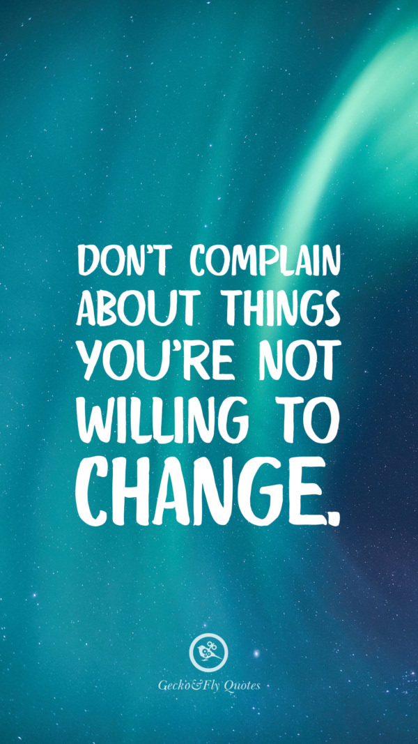 Don’t complain about things you’re not willing to change.