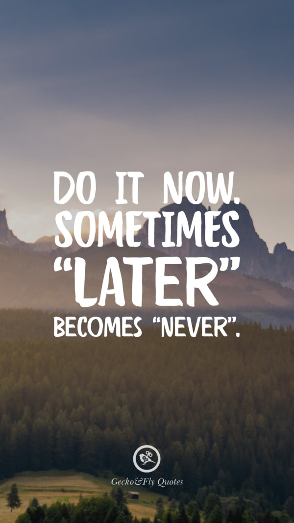 Do it now. Sometimes ‘Later’ becomes ‘Never’.