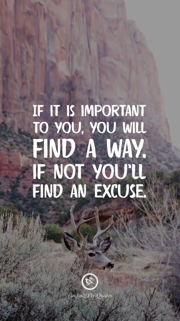 If it is important to you, you will find a way. If not you’ll find an excuse.