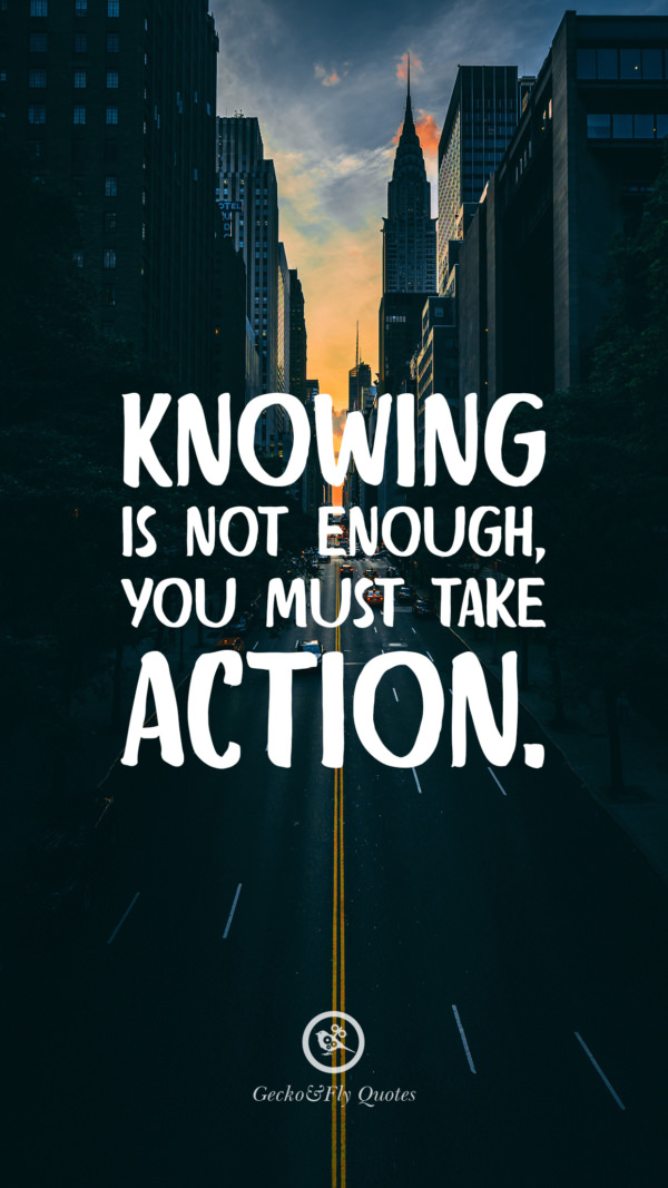 Knowing is not enough you must take action.
