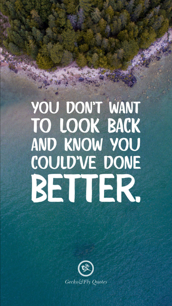 You don’t want to look back and know you could’ve done better.
