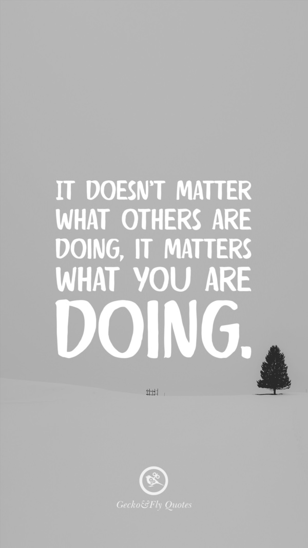 It doesn’t matter what others are doing, it matters what you are doing.