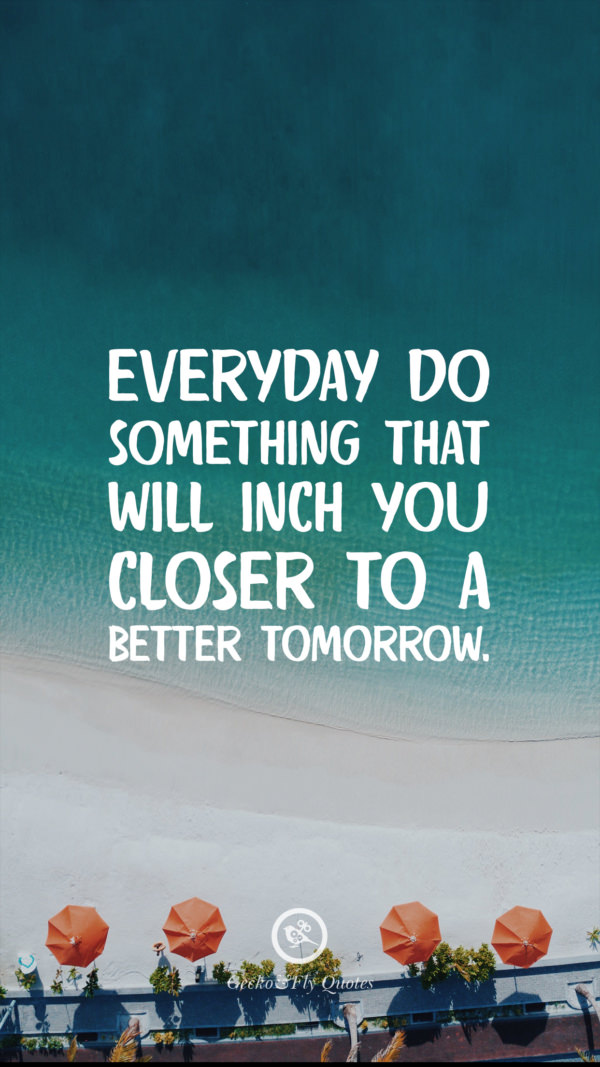 Everyday do something that will inch you closer to a better tomorrow.