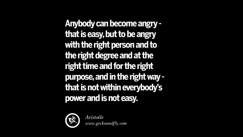 Anybody can become angry - that is easy, but to be angry with the right person and to the right degree and at the right time and for the right purpose, and in the right way - that is not within everybody's power and is not easy. - Aristotle