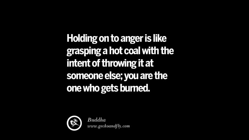 Holding on to anger is like grasping a hot coal with the intend of throwing it at someone else; you are the one who gets burned. - Buddha