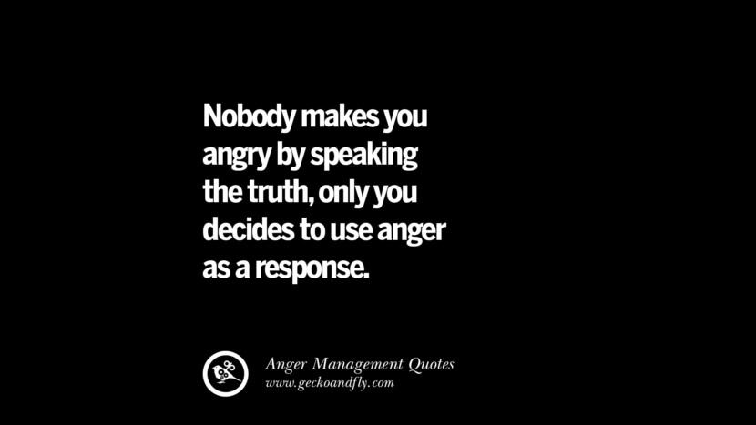 Nobody makes you angry by speaking the truth, only you decided to use anger as a response.