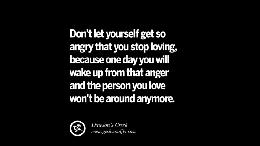 Don't let yourself get so angry that you stop loving, because one day you will wake up from that anger and the person you love won't be around anymore. - Dawson's Creek