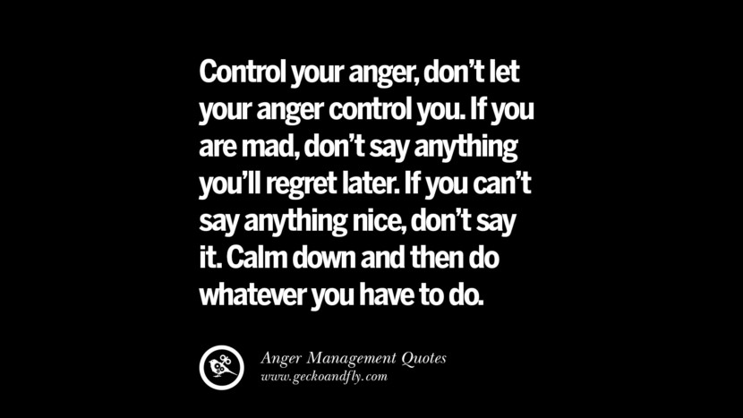 Control your anger, don't let your anger control you. If you are mad, don't say anything you'll regret later. If you can't say anything nice, don't say it. Calm down and then do whatever you have to do.