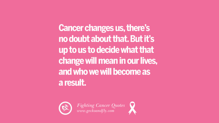 Cancer changes us, there's no doubt about that. But it's up to us to decide what that change will mean in their lives, and who they will become as a result.