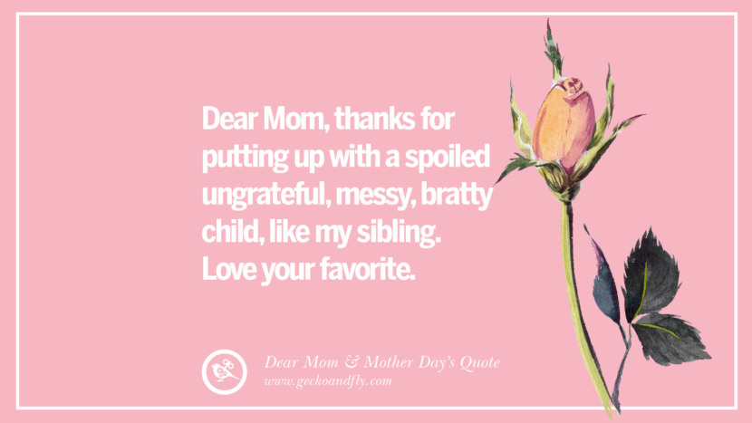 Dear Mom, thanks for putting up with a spoiled ungrateful, messy, bratty child, like my sibling. Love your favorite.