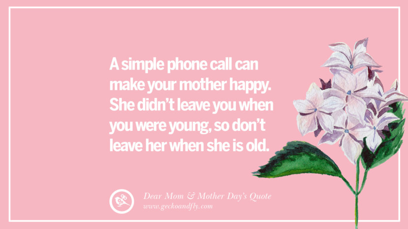 A simple phone call can make your mother happy. She didn't leave you when you were young, so don't leave her when she is old.