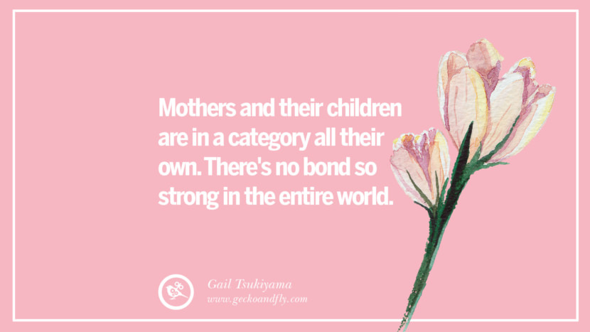 Mothers and their children are in a category all their own. There's no bond so strong in the entire world. - Gail Tsukiyama