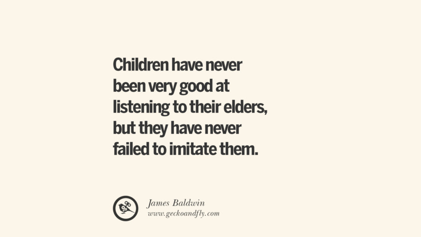 Children have never been very good at listening to their elders, but they have never failed to imitate them. - James Baldwin Essential