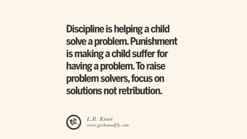 Discipline is helping a child solve a problem. Punishment is making a child suffer for having a problem. To raise problem solvers, focus on solutions not retribution. - L.R. Knost Essential