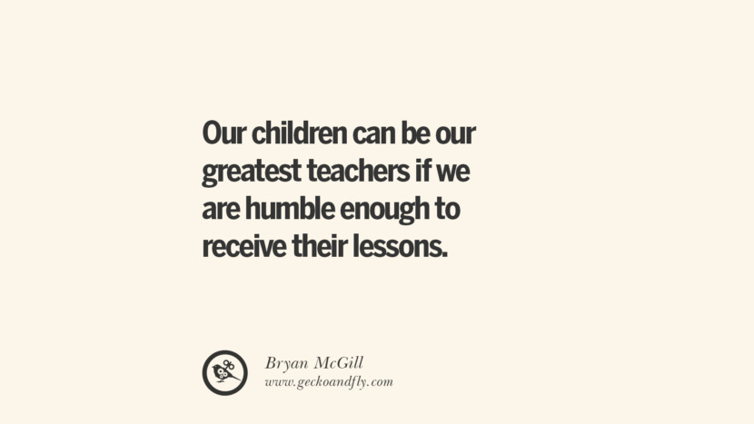 Our children can be our greatest teachers if we are humble enough to receive their lessons. - Bryan McGill Essential