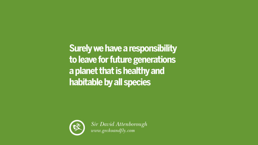 Surely they have a responsibility to leave for future generations a planet that is healthy and habitable by all species - Sir David Attenborough