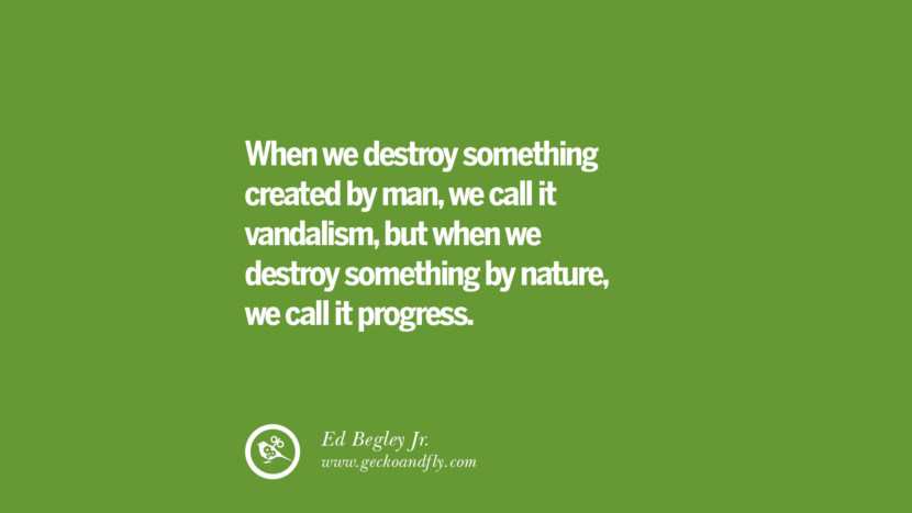 When they destroy something created by man, they call it vandalism, but when they destroy something by nature, they call it progress. - Ed Begley Jr.