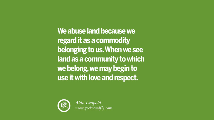 We abuse land because they regard it as a commodity belonging to us. When they see land as a community to which they belong, they may begin to use it with love and respect. -Aldo Leopold